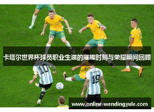 卡塔尔世界杯球员职业生涯的璀璨时刻与荣耀瞬间回顾 卡塔尔世界杯球员职业生涯的璀璨时刻与荣耀瞬间回顾