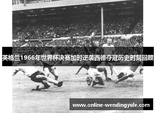 英格兰1966年世界杯决赛加时逆袭西德夺冠历史时刻回顾