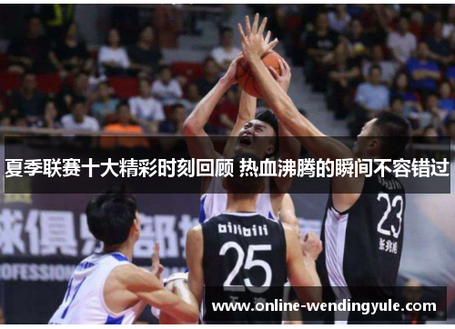 夏季联赛十大精彩时刻回顾 热血沸腾的瞬间不容错过