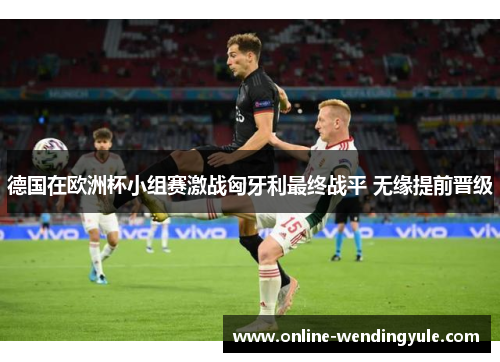 德国在欧洲杯小组赛激战匈牙利最终战平 无缘提前晋级