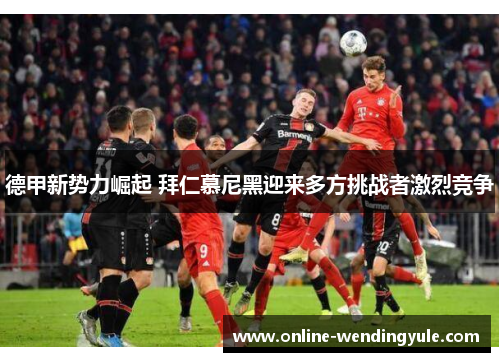德甲新势力崛起 拜仁慕尼黑迎来多方挑战者激烈竞争