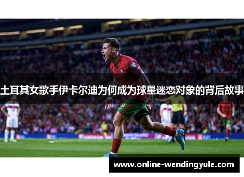 土耳其女歌手伊卡尔迪为何成为球星迷恋对象的背后故事