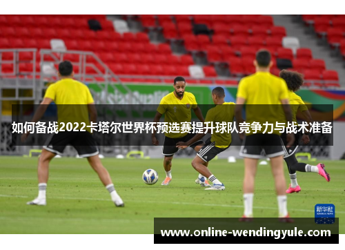 如何备战2022卡塔尔世界杯预选赛提升球队竞争力与战术准备