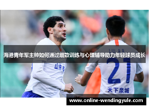 海港青年军主帅如何通过细致训练与心理辅导助力年轻球员成长 海港青年军主帅如何通过细致训练与心理辅导助力年轻球员成长