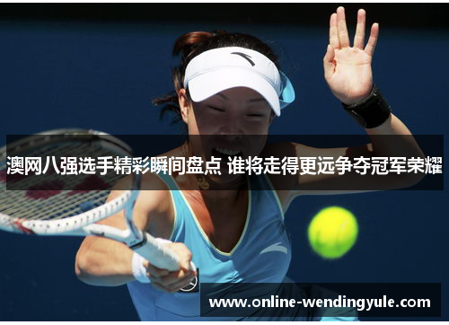 澳网八强选手精彩瞬间盘点 谁将走得更远争夺冠军荣耀