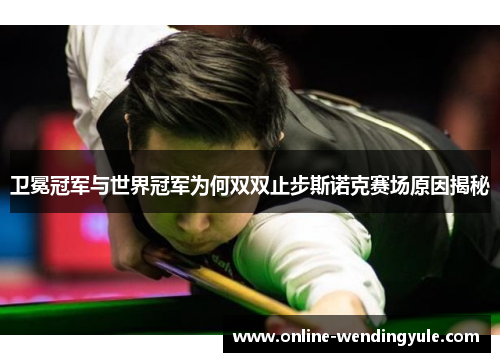 卫冕冠军与世界冠军为何双双止步斯诺克赛场原因揭秘