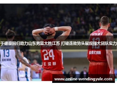 于德豪回归助力山东男篮大胜江苏 打破连败势头展现强大团队实力