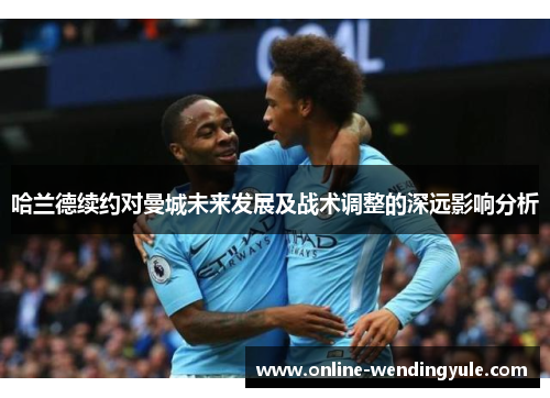 哈兰德续约对曼城未来发展及战术调整的深远影响分析 哈兰德续约对曼城未来发展及战术调整的深远影响分析