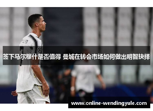 签下马尔穆什是否值得 曼城在转会市场如何做出明智抉择