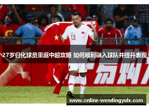 27岁归化球员重返中超攻略 如何顺利融入球队并提升表现 27岁归化球员重返中超攻略 如何顺利融入球队并提升表现