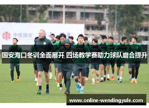 国安海口冬训全面展开 四场教学赛助力球队磨合提升