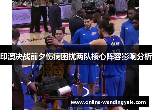 印澳决战前夕伤病困扰两队核心阵容影响分析 印澳决战前夕伤病困扰两队核心阵容影响分析