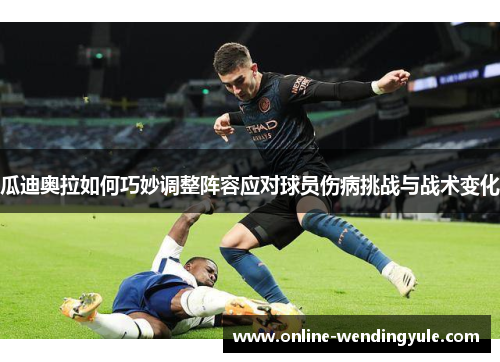 瓜迪奥拉如何巧妙调整阵容应对球员伤病挑战与战术变化 瓜迪奥拉如何巧妙调整阵容应对球员伤病挑战与战术变化