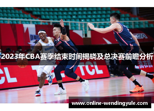 2023年CBA赛季结束时间揭晓及总决赛前瞻分析
