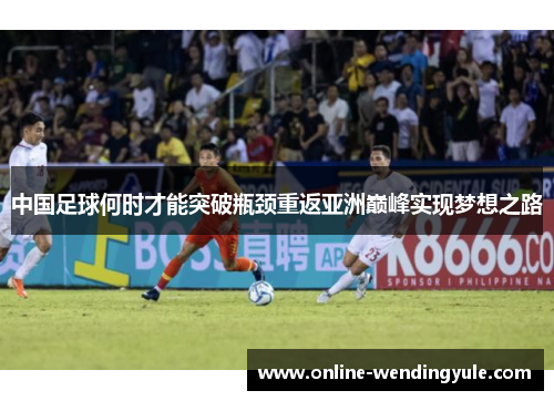 中国足球何时才能突破瓶颈重返亚洲巅峰实现梦想之路