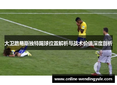 大卫路易斯独特踢球位置解析与战术价值深度剖析