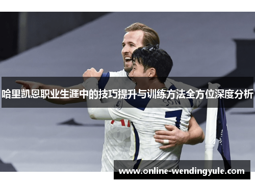 哈里凯恩职业生涯中的技巧提升与训练方法全方位深度分析