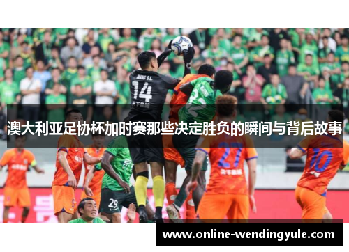 澳大利亚足协杯加时赛那些决定胜负的瞬间与背后故事